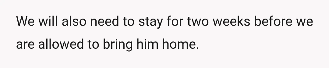 We will also need to stay for two weeks before we are allowed to bring him home.