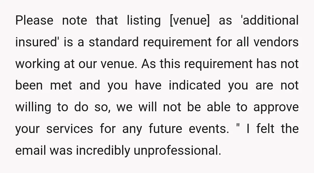 Please note that listing [venue] as 'additional insured' is a standard requirement for all vendors working at our venue. As this requirement has not been met and you have indicated...