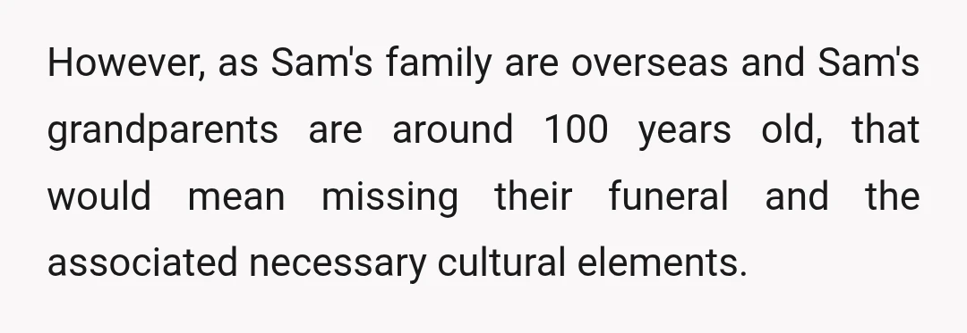 However, as Sam's family are overseas and Sam's grandparents are around 100 years old, that would mean missing their funeral and the associated necessary cultural elements.