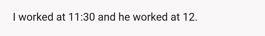 I worked at 11:30 and he worked at 12.