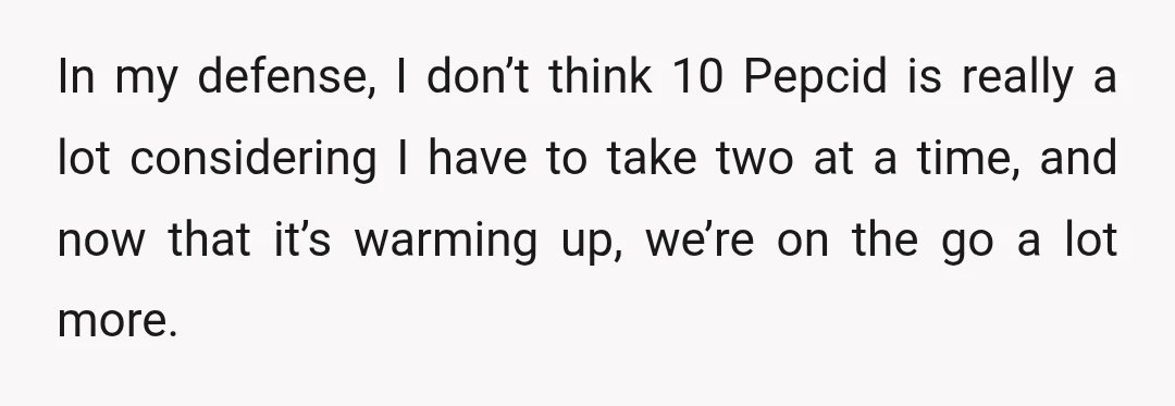In my defense, I don’t think 10 Pepcid is really a lot considering I have to take two at a time, and now that it’s warming up, we’re on the...