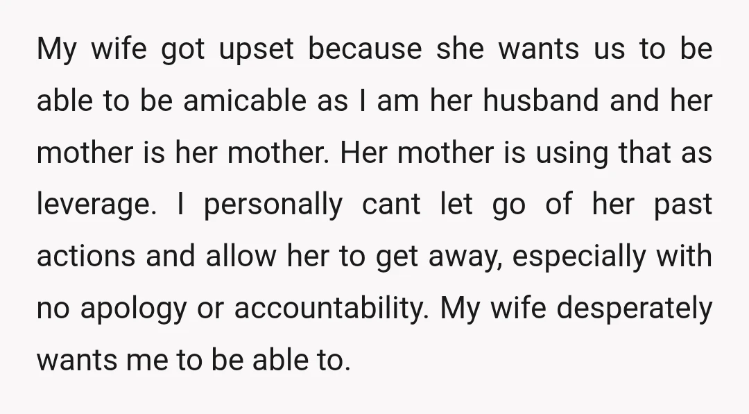 My wife got upset because she wants us to be able to be amicable as I am her husband and her mother is her mother. Her mother is using that...