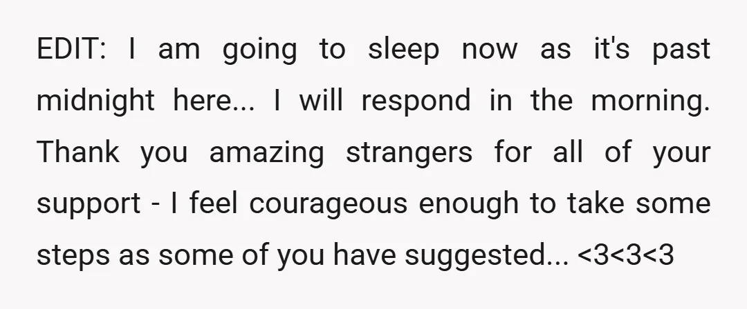 EDIT: I am going to sleep now as it's past midnight here... I will respond in the morning. Thank you amazing strangers for all of your support - I feel...