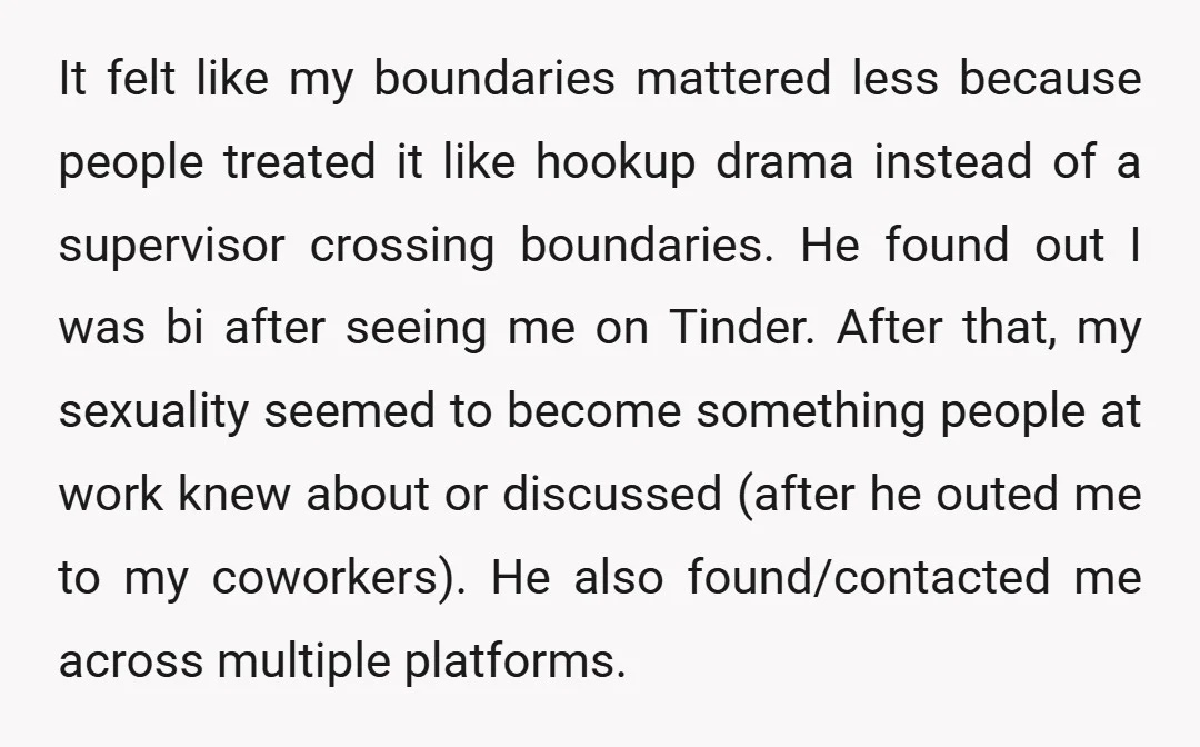 It felt like my boundaries mattered less because people treated it like hookup drama instead of a supervisor crossing boundaries. He found out I was bi after seeing me on...