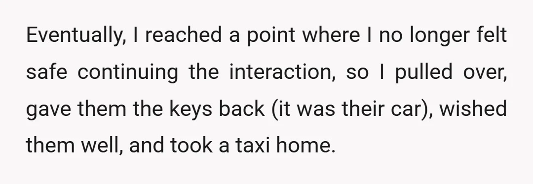 Eventually, I reached a point where I no longer felt safe continuing the interaction, so I pulled over, gave them the keys back (it was their car), wished them well,...