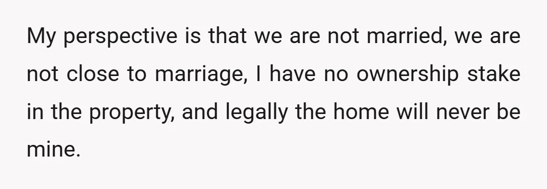 My perspective is that we are not married, we are not close to marriage, I have no ownership stake in the property, and legally the home will never be mine.