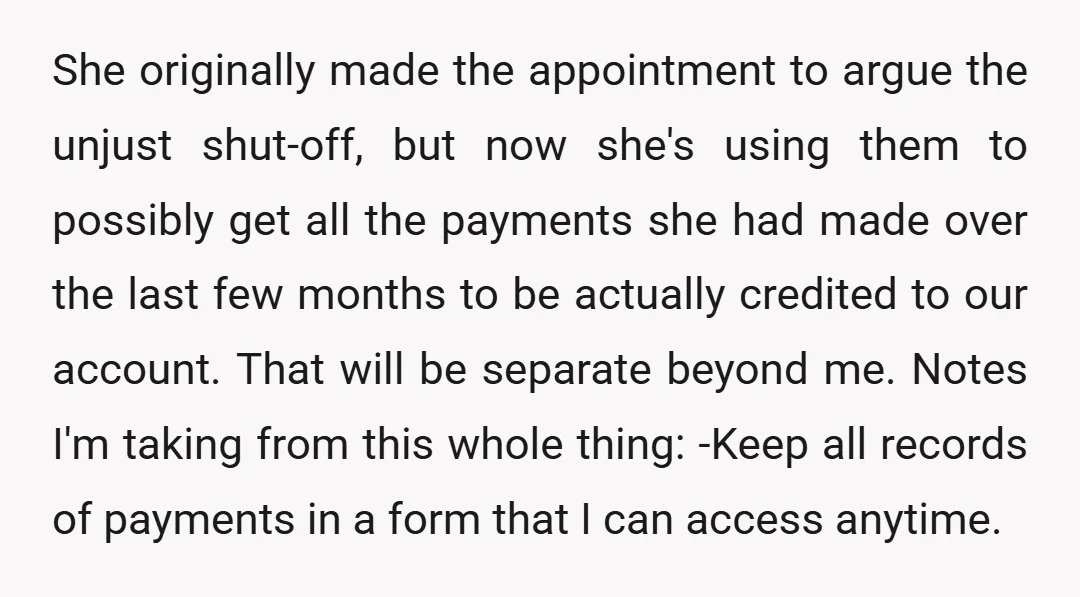 She originally made the appointment to argue the unjust shut-off, but now she's using them to possibly get all the payments she had made over the last few months to...