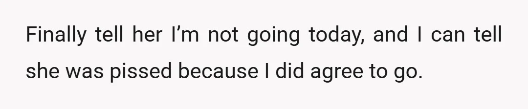 Finally tell her I’m not going today, and I can tell she was pissed because I did agree to go.