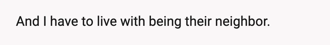 And I have to live with being their neighbor.