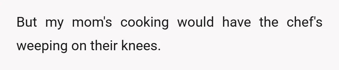 But my mom's cooking would have the chef's weeping on their knees.