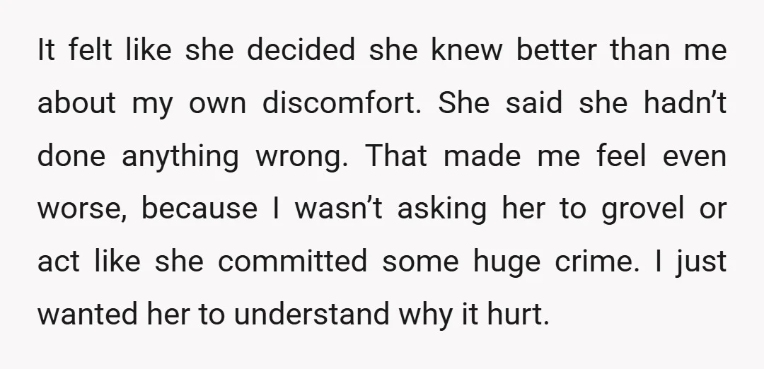 It felt like she decided she knew better than me about my own discomfort. She said she hadn’t done anything wrong. That made me feel even worse, because I wasn’t...