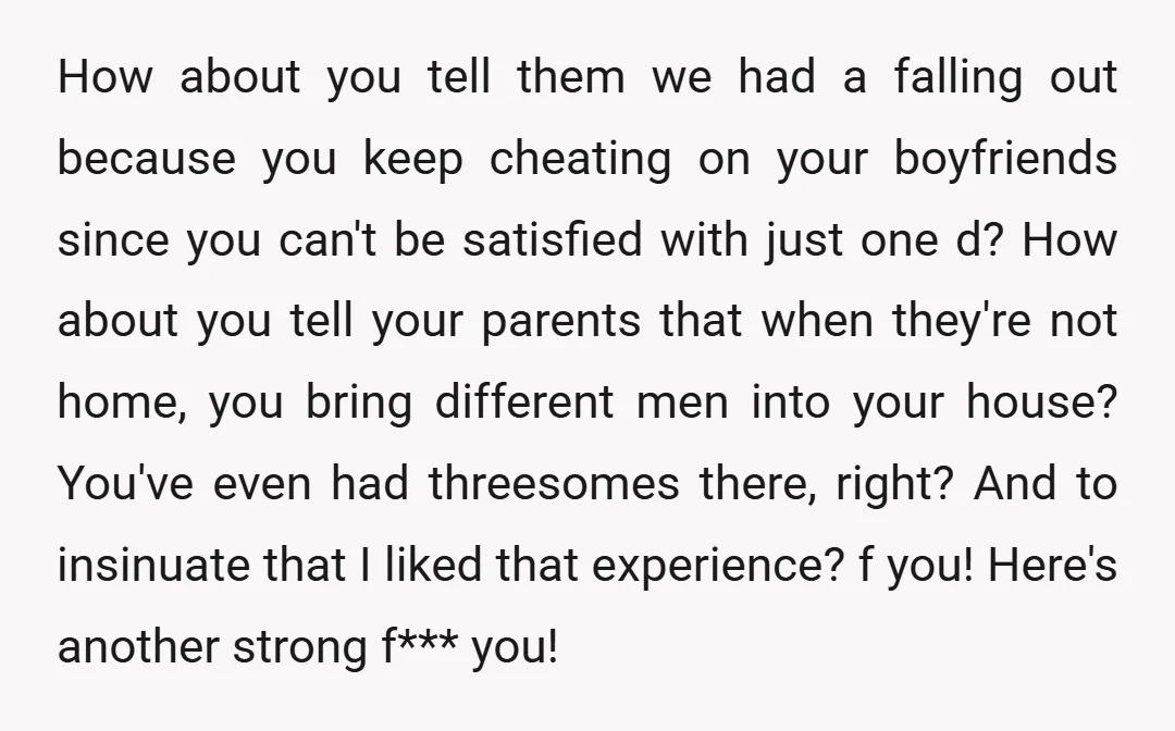 How about you tell them we had a falling out because you keep cheating on your boyfriends since you can't be satisfied with just one d? How about you tell...