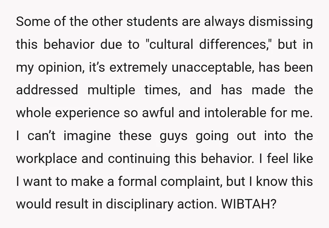 Some of the other students are always dismissing this behavior due to "cultural differences," but in my opinion, it’s extremely unacceptable, has been addressed multiple times, and has made the...
