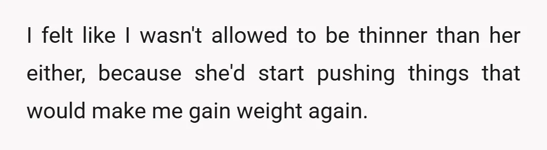 I felt like I wasn't allowed to be thinner than her either, because she'd start pushing things that would make me gain weight again.