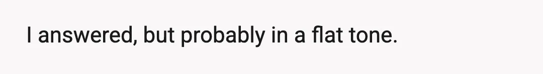 I answered, but probably in a flat tone.