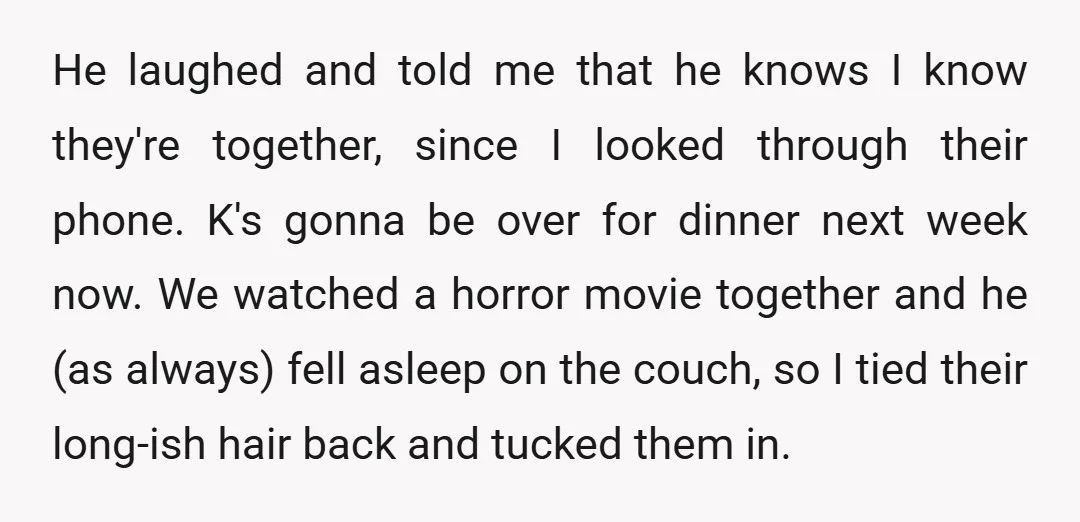 He laughed and told me that he knows I know they're together, since I looked through their phone. K's gonna be over for dinner next week now. We watched a...
