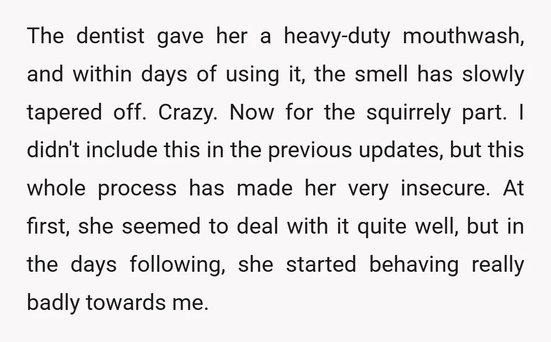 The dentist gave her a heavy-duty mouthwash, and within days of using it, the smell has slowly tapered off. Crazy. Now for the squirrely part. I didn't include this in...