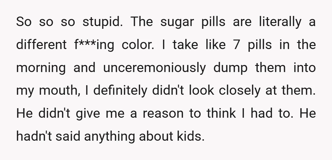 So so so stupid. The sugar pills are literally a different f***ing color. I take like 7 pills in the morning and unceremoniously dump them into my mouth, I definitely...