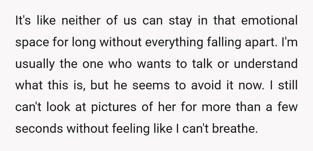 It's like neither of us can stay in that emotional space for long without everything falling apart. I'm usually the one who wants to talk or understand what this is,...