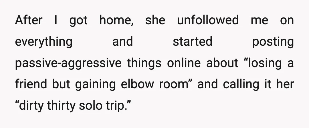 After I got home, she unfollowed me on everything and started posting passive-aggressive things online about “losing a friend but gaining elbow room” and calling it her “dirty thirty solo...