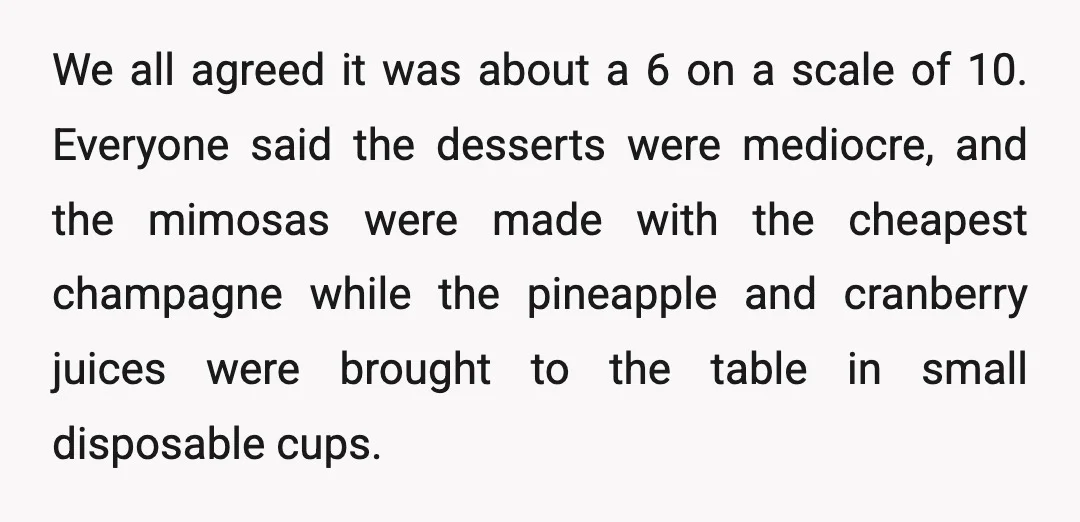We all agreed it was about a 6 on a scale of 10. Everyone said the desserts were mediocre, and the mimosas were made with the cheapest champagne while the...