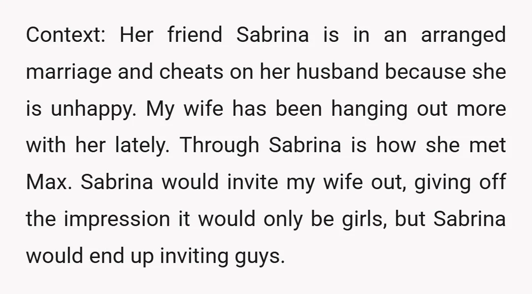 Context: Her friend Sabrina is in an arranged marriage and cheats on her husband because she is unhappy. My wife has been hanging out more with her lately. Through Sabrina...