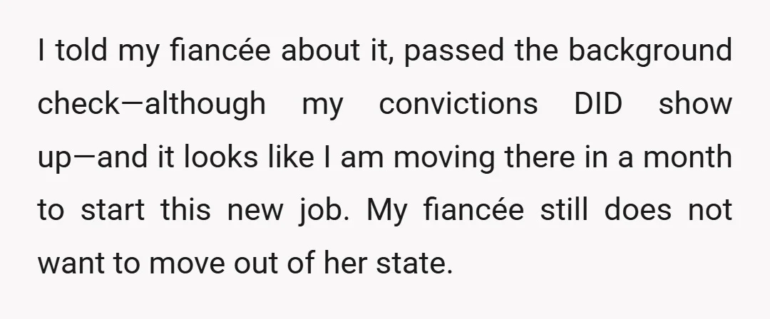 I told my fiancée about it, passed the background check—although my convictions DID show up—and it looks like I am moving there in a month to start this new job....