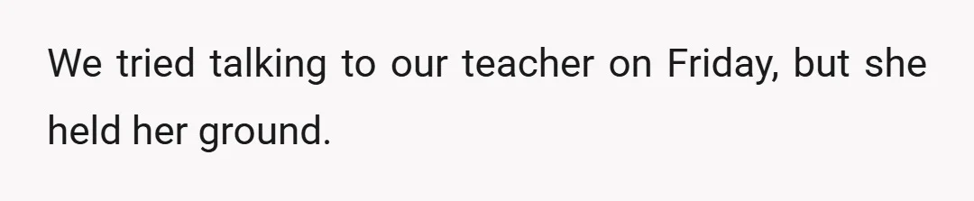 We tried talking to our teacher on Friday, but she held her ground.