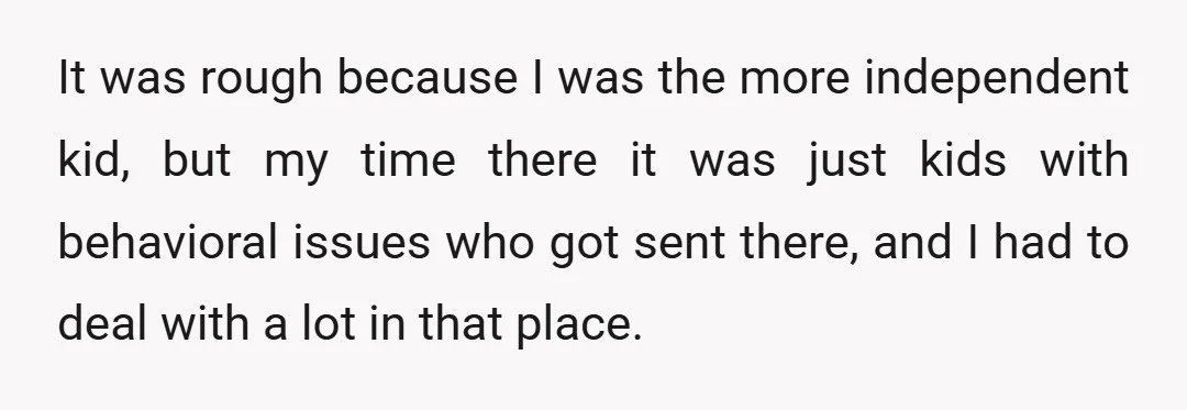 It was rough because I was the more independent kid, but my time there it was just kids with behavioral issues who got sent there, and I had to deal...