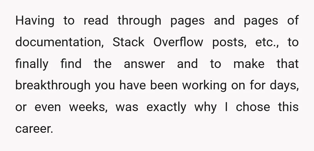 Having to read through pages and pages of documentation, Stack Overflow posts, etc., to finally find the answer and to make that breakthrough you have been working on for days,...