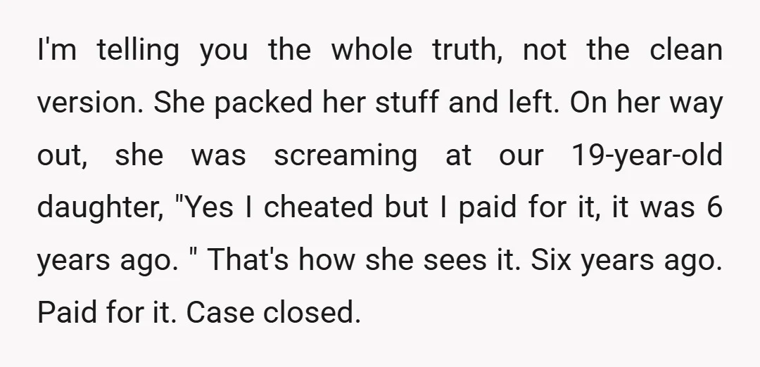 I'm telling you the whole truth, not the clean version. She packed her stuff and left. On her way out, she was screaming at our 19-year-old daughter, "Yes I cheated...