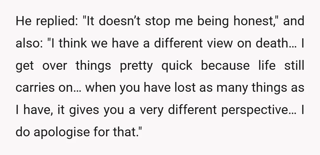 He replied: "It doesn’t stop me being honest," and also: "I think we have a different view on death… I get over things pretty quick because life still carries on…...
