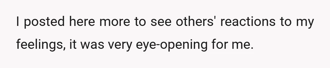 I posted here more to see others' reactions to my feelings, it was very eye-opening for me.