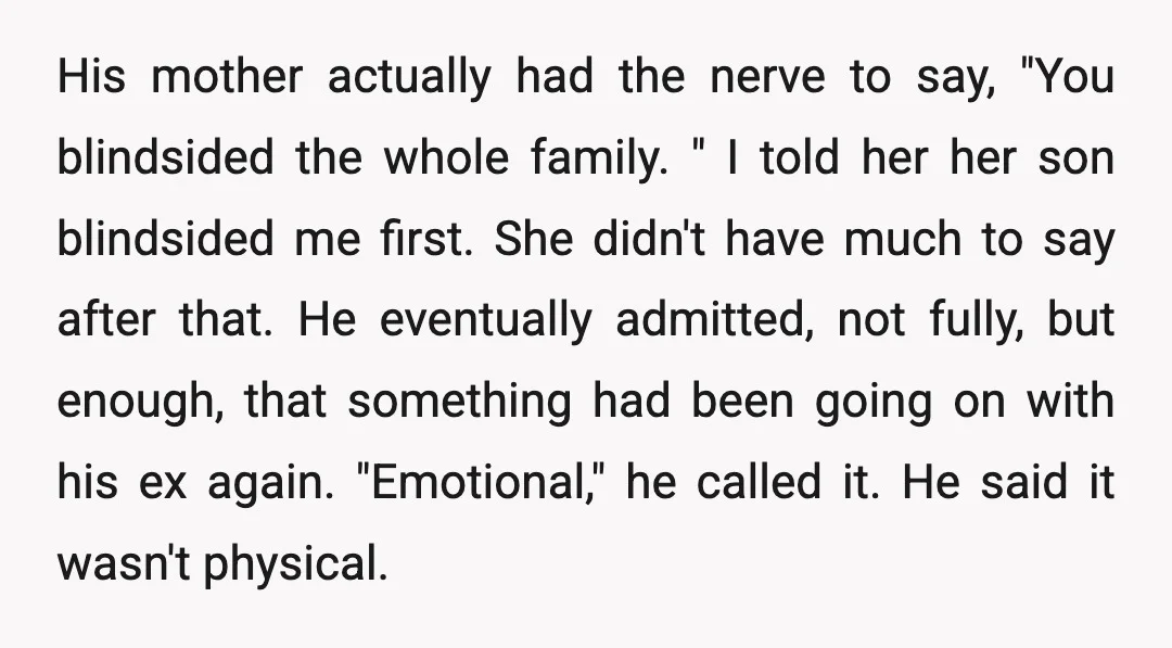 His mother actually had the nerve to say, "You blindsided the whole family. " I told her her son blindsided me first. She didn't have much to say after that....