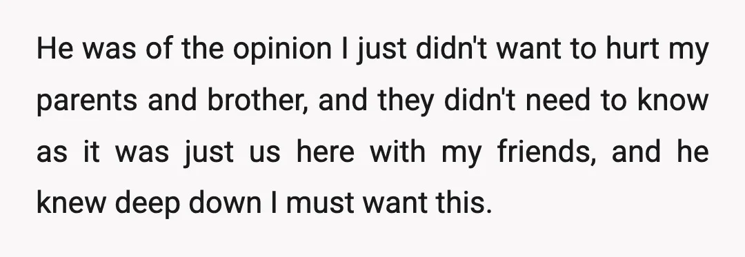 He was of the opinion I just didn't want to hurt my parents and brother, and they didn't need to know as it was just us here with my friends,...