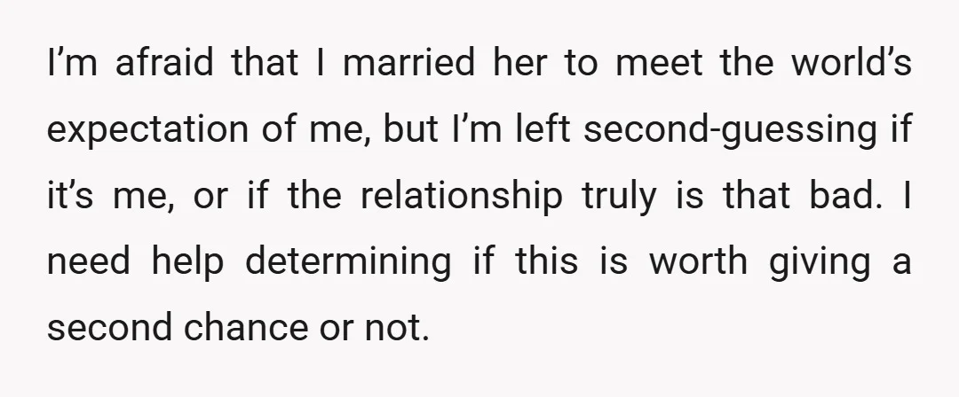 I’m afraid that I married her to meet the world’s expectation of me, but I’m left second-guessing if it’s me, or if the relationship truly is that bad. I need...