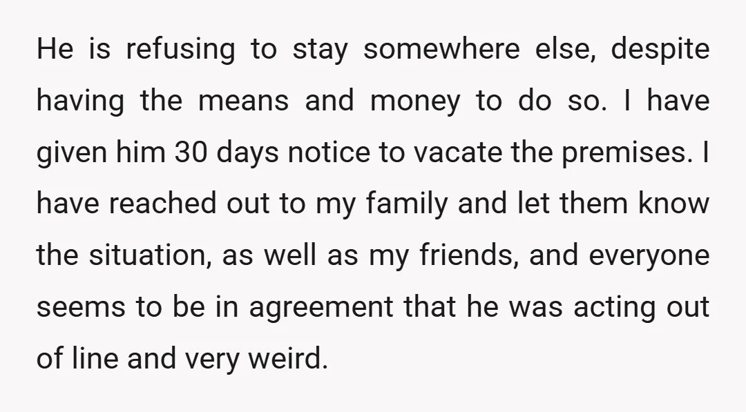 He is refusing to stay somewhere else, despite having the means and money to do so. I have given him 30 days notice to vacate the premises. I have reached...