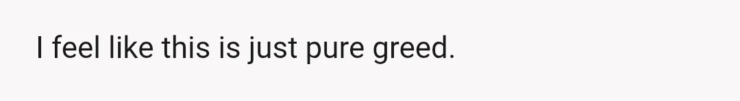 I feel like this is just pure greed.