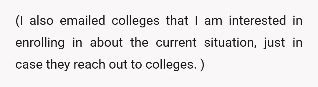 (I also emailed colleges that I am interested in enrolling in about the current situation, just in case they reach out to colleges. )