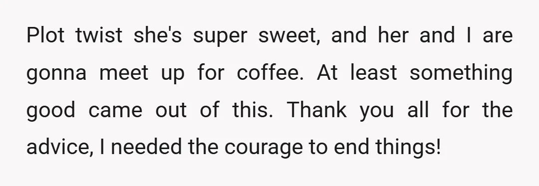 Plot twist she's super sweet, and her and I are gonna meet up for coffee. At least something good came out of this. Thank you all for the advice, I...