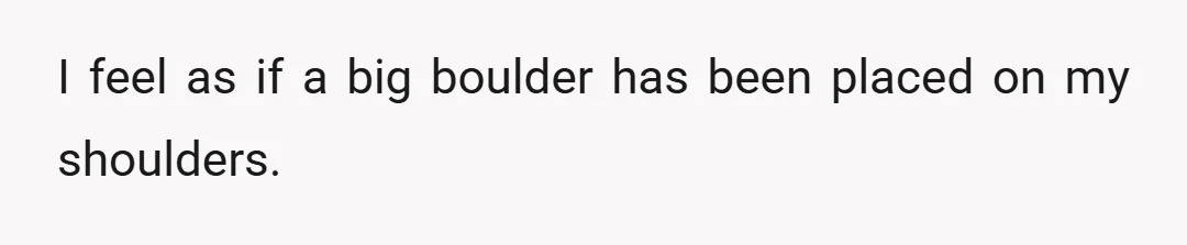 I feel as if a big boulder has been placed on my shoulders.