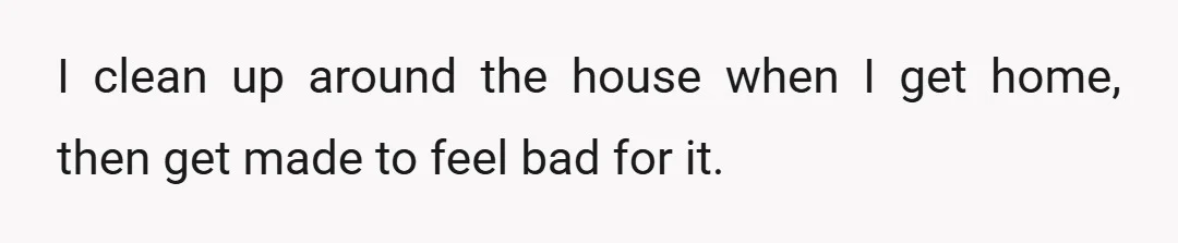 I clean up around the house when I get home, then get made to feel bad for it.