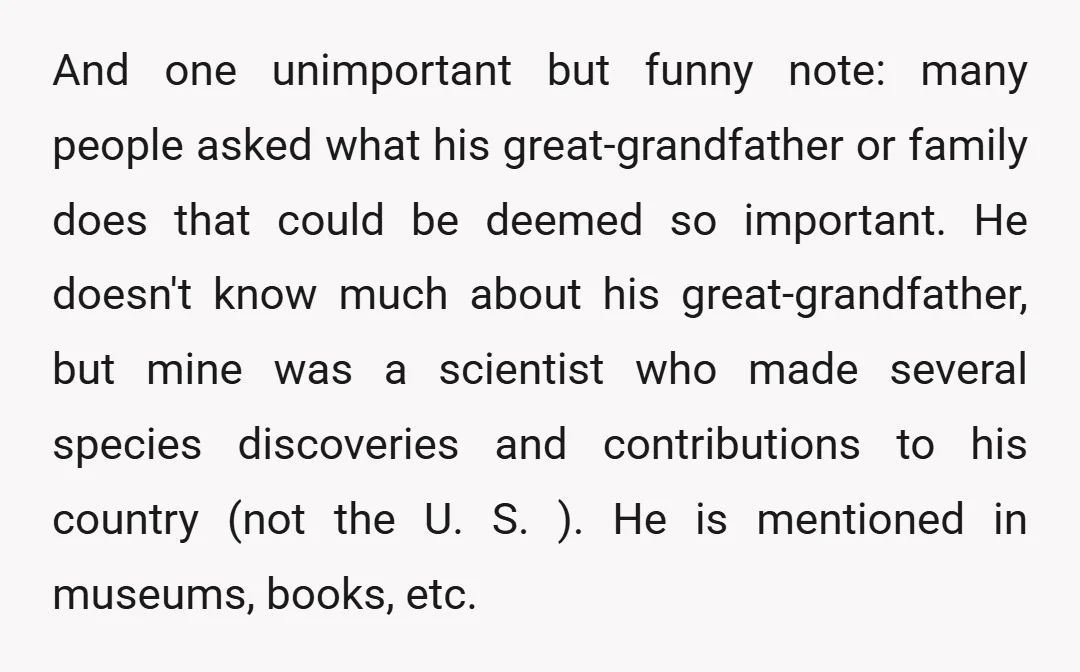And one unimportant but funny note: many people asked what his great-grandfather or family does that could be deemed so important. He doesn't know much about his great-grandfather, but mine...
