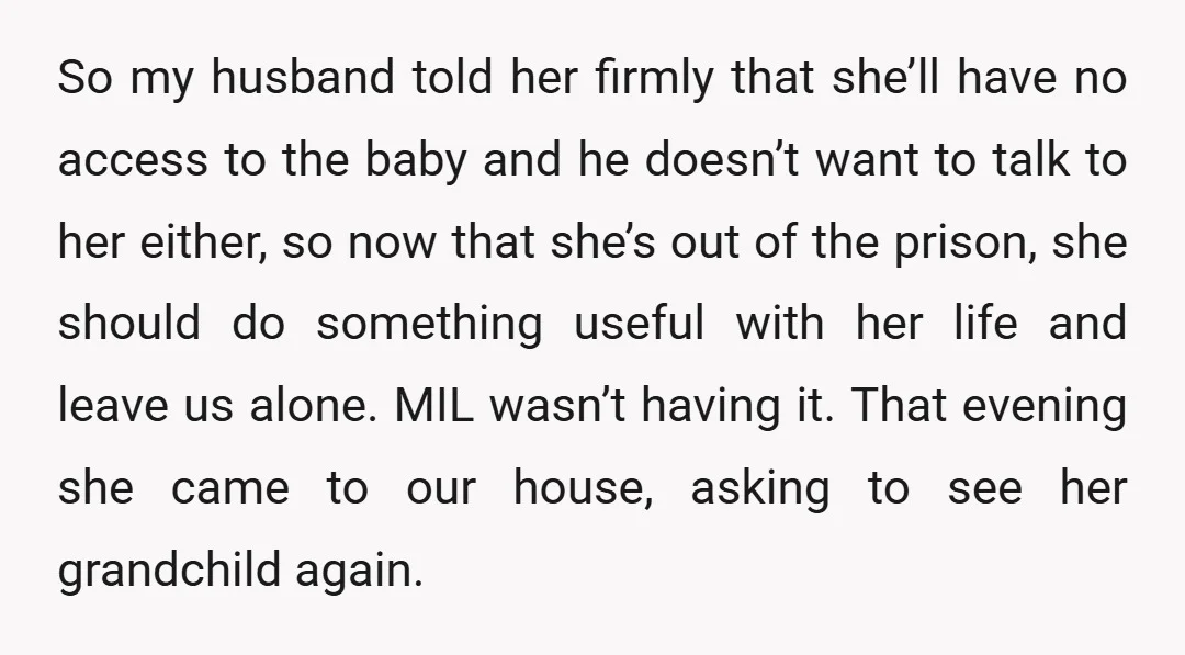 So my husband told her firmly that she’ll have no access to the baby and he doesn’t want to talk to her either, so now that she’s out of the...
