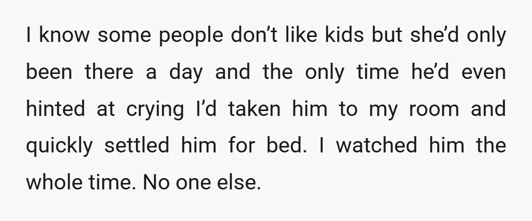 I know some people don’t like kids but she’d only been there a day and the only time he’d even hinted at crying I’d taken him to my room and...