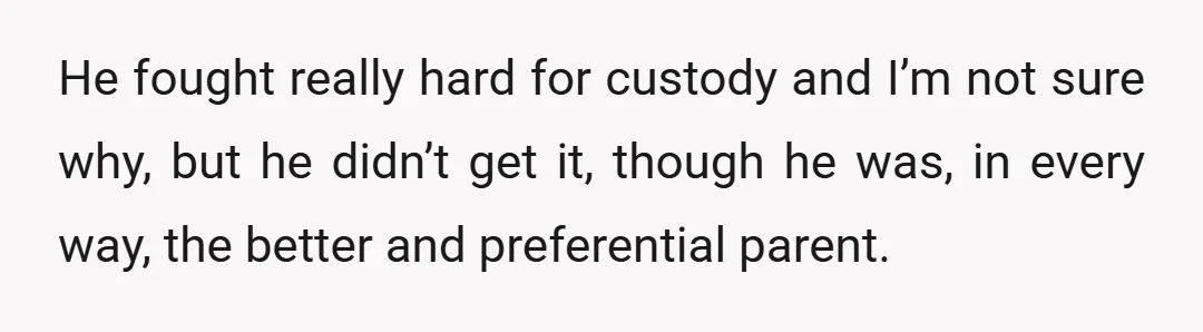 He fought really hard for custody and I’m not sure why, but he didn’t get it, though he was, in every way, the better and preferential parent.