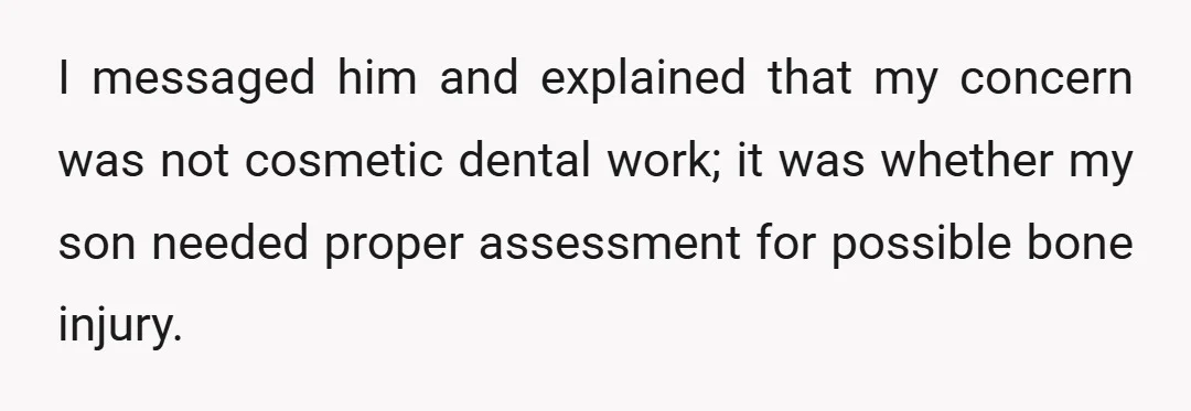 I messaged him and explained that my concern was not cosmetic dental work; it was whether my son needed proper assessment for possible bone injury.