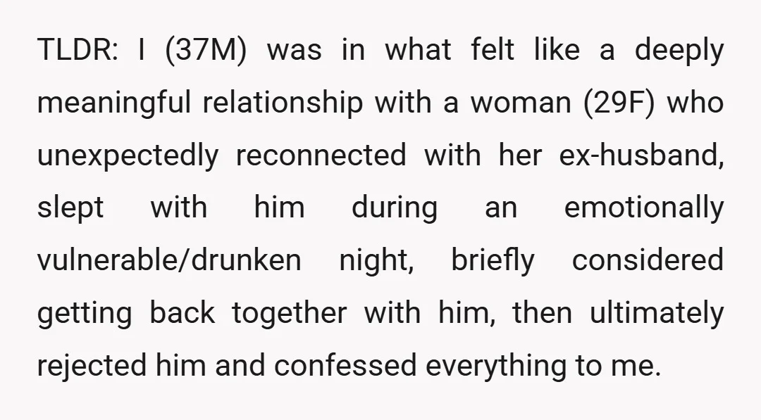 TLDR: I (37M) was in what felt like a deeply meaningful relationship with a woman (29F) who unexpectedly reconnected with her ex-husband, slept with him during an emotionally vulnerable/drunken night,...