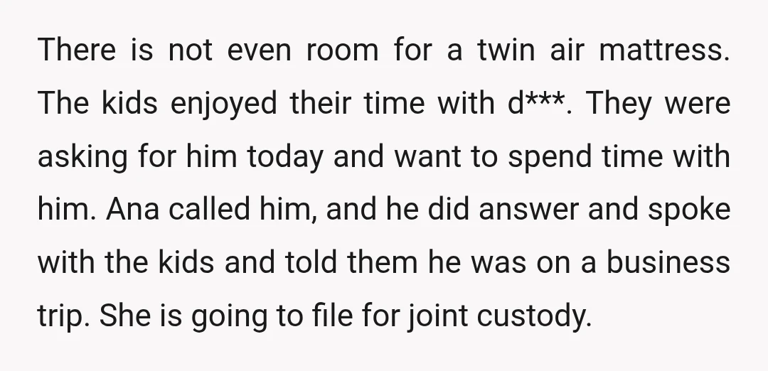 There is not even room for a twin air mattress. The kids enjoyed their time with d***. They were asking for him today and want to spend time with him....