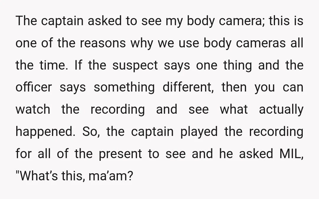 The captain asked to see my body camera; this is one of the reasons why we use body cameras all the time. If the suspect says one thing and the...